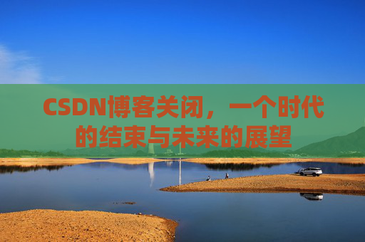 CSDN博客关闭，一个时代的结束与未来的展望